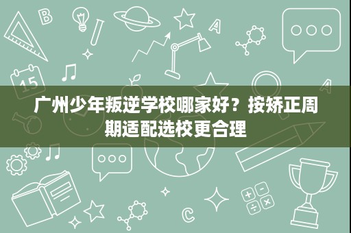 广州少年叛逆学校哪家好?按矫正周期适配选校更合理 广州少年叛逆学校哪家好?按矫正周期适配选校更合理