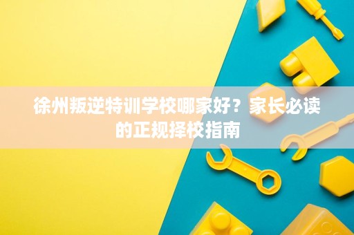 徐州叛逆特训学校哪家好?家长必读的正规择校指南 徐州叛逆特训学校哪家好?家长必读的正规择校指南