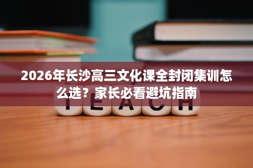 2026年长沙高三文化课全封闭集训怎么选？家长必看避坑指南