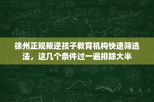 徐州正规叛逆孩子教育机构快速筛选法，这几个条件过一遍排除大半