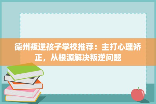德州叛逆孩子学校推荐:主打心理矫正,从根源解决叛逆问题 德州叛逆孩子学校推荐:主打心理矫正,从根源解决叛逆问题