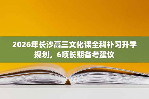 2026年长沙高三文化课全科补习升学规划,6项长期备考建议 2026年长沙高三文化课全科补习升学规划,6项长期备考建议