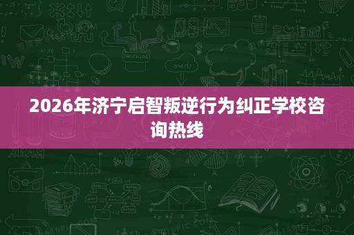 2026年济宁启智叛逆行为纠正学校咨询热线