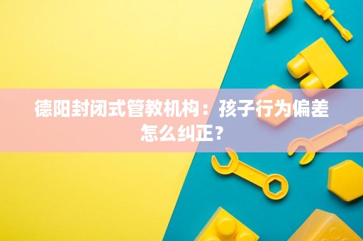 德阳封闭式管教机构:孩子行为偏差怎么纠正? 德阳封闭式管教机构:孩子行为偏差怎么纠正?