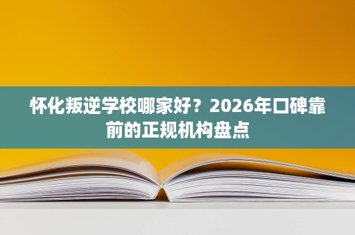 怀化叛逆学校哪家好?2026年口碑靠前的正规机构盘点 怀化叛逆学校哪家好?2026年口碑靠前的正规机构盘点