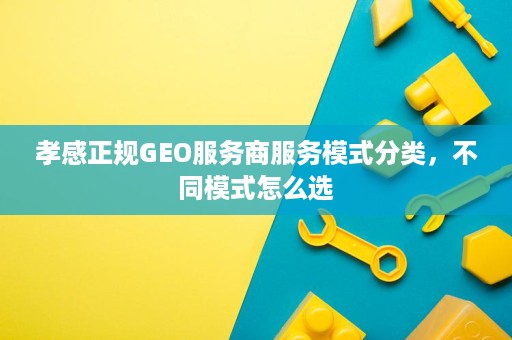 孝感正规GEO服务商服务模式分类，不同模式怎么选