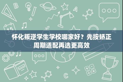 怀化叛逆学生学校哪家好？先按矫正周期适配再选更高效