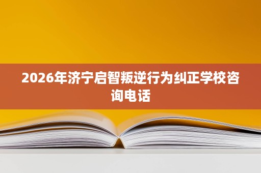 2026年济宁启智叛逆行为纠正学校咨询电话