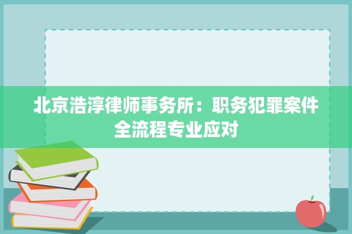 北京浩淳律师事务所:职务犯罪案件全流程专业应对 北京浩淳律师事务所:职务犯罪案件全流程专业应对