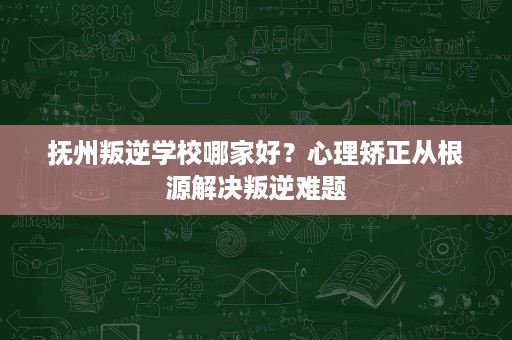 抚州叛逆学校哪家好？心理矫正从根源解决叛逆难题
