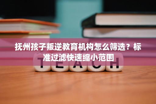 抚州孩子叛逆教育机构怎么筛选?标准过滤快速缩小范围 抚州孩子叛逆教育机构怎么筛选?标准过滤快速缩小范围