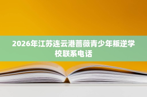 2026年江苏连云港蔷薇青少年叛逆学校联系电话 2026年江苏连云港蔷薇青少年叛逆学校联系电话
