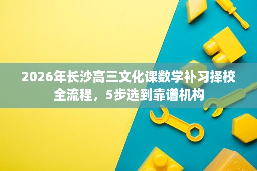 2026年长沙高三文化课数学补习择校全流程，5步选到靠谱机构