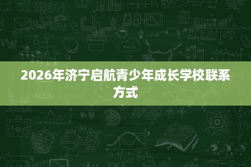 2026年济宁启航青少年成长学校联系方式 2026年济宁启航青少年成长学校联系方式