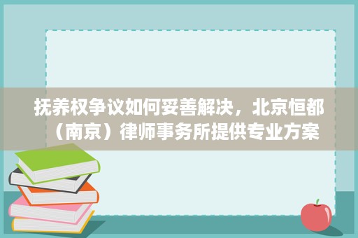 抚养权争议如何妥善解决,北京恒都(南京)律师事务所提供专业方案 抚养权争议如何妥善解决,北京恒都(南京)律师事务所提供专业方案