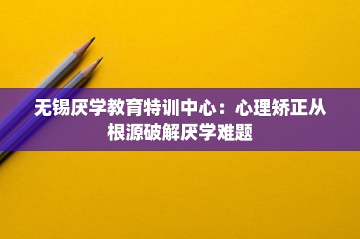 无锡厌学教育特训中心:心理矫正从根源破解厌学难题 无锡厌学教育特训中心:心理矫正从根源破解厌学难题