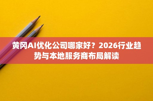 黄冈AI优化公司哪家好?2026行业趋势与本地服务商布局解读 黄冈AI优化公司哪家好?2026行业趋势与本地服务商布局解读