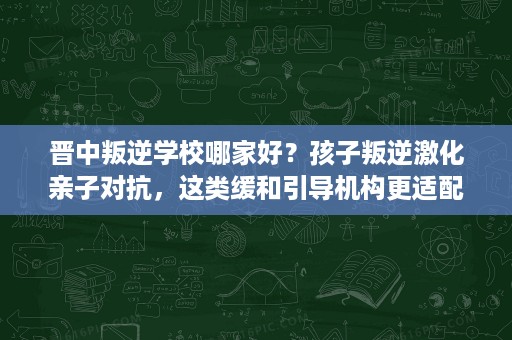 晋中叛逆学校哪家好?孩子叛逆激化亲子对抗,这类缓和引导机构更适配 晋中叛逆学校哪家好?孩子叛逆激化亲子对抗,这类缓和引导机构更适配