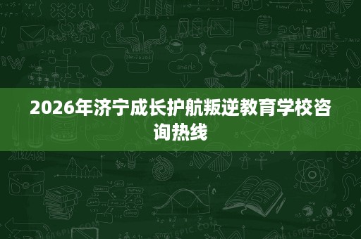 2026年济宁成长护航叛逆教育学校咨询热线
