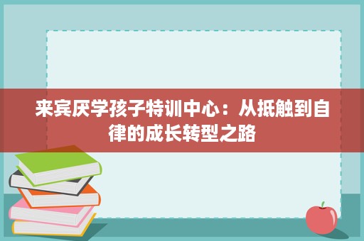 来宾厌学孩子特训中心:从抵触到自律的成长转型之路 来宾厌学孩子特训中心:从抵触到自律的成长转型之路