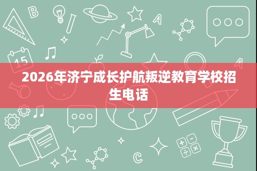 2026年济宁成长护航叛逆教育学校招生电话 2026年济宁成长护航叛逆教育学校招生电话