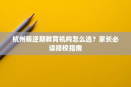 杭州叛逆期教育机构怎么选?家长必读择校指南 杭州叛逆期教育机构怎么选?家长必读择校指南