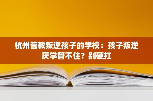 杭州管教叛逆孩子的学校:孩子叛逆厌学管不住?别硬扛 杭州管教叛逆孩子的学校:孩子叛逆厌学管不住?别硬扛