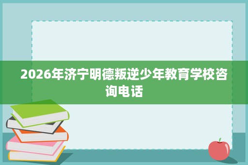 2026年济宁明德叛逆少年教育学校咨询电话 2026年济宁明德叛逆少年教育学校咨询电话