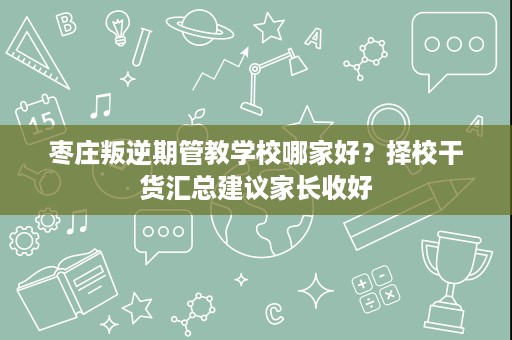 枣庄叛逆期管教学校哪家好？择校干货汇总建议家长收好