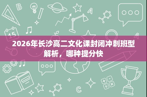 2026年长沙高二文化课封闭冲刺班型解析,哪种提分快 2026年长沙高二文化课封闭冲刺班型解析,哪种提分快