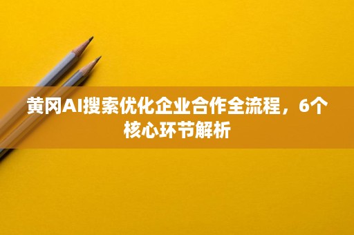 黄冈AI搜索优化企业合作全流程，6个核心环节解析