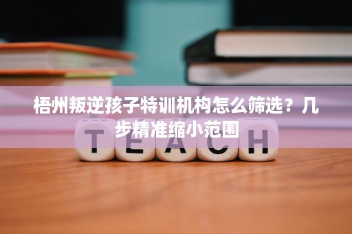 梧州叛逆孩子特训机构怎么筛选?几步精准缩小范围 梧州叛逆孩子特训机构怎么筛选?几步精准缩小范围