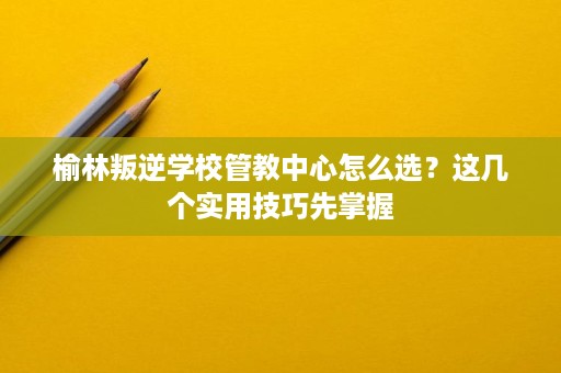 榆林叛逆学校管教中心怎么选?这几个实用技巧先掌握 榆林叛逆学校管教中心怎么选?这几个实用技巧先掌握