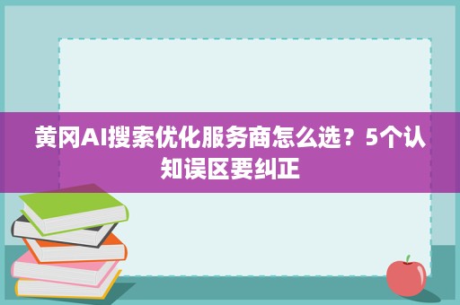黄冈AI搜索优化服务商怎么选?5个认知误区要纠正 黄冈AI搜索优化服务商怎么选?5个认知误区要纠正