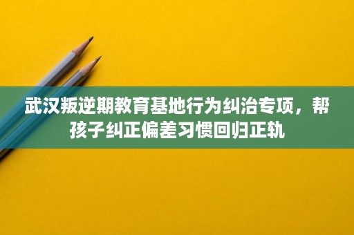 武汉叛逆期教育基地行为纠治专项,帮孩子纠正偏差习惯回归正轨 武汉叛逆期教育基地行为纠治专项,帮孩子纠正偏差习惯回归正轨