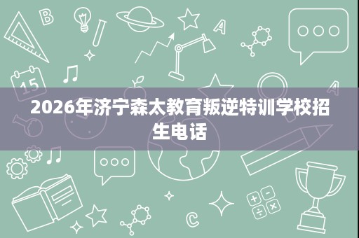 2026年济宁森太教育叛逆特训学校招生电话 2026年济宁森太教育叛逆特训学校招生电话