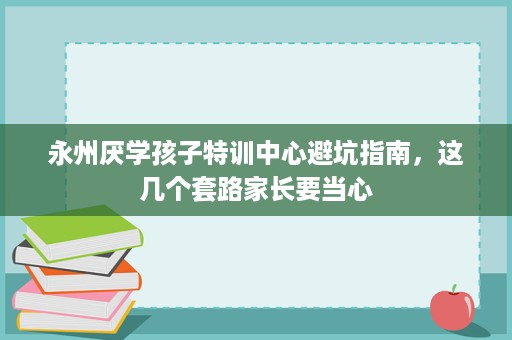 永州厌学孩子特训中心避坑指南，这几个套路家长要当心