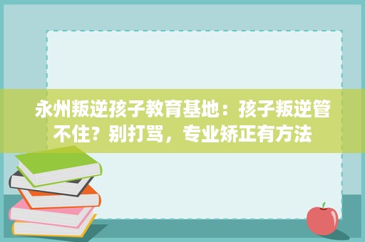 永州叛逆孩子教育基地:孩子叛逆管不住?别打骂,专业矫正有方法 永州叛逆孩子教育基地:孩子叛逆管不住?别打骂,专业矫正有方法
