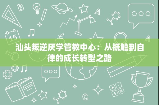 汕头叛逆厌学管教中心:从抵触到自律的成长转型之路 汕头叛逆厌学管教中心:从抵触到自律的成长转型之路
