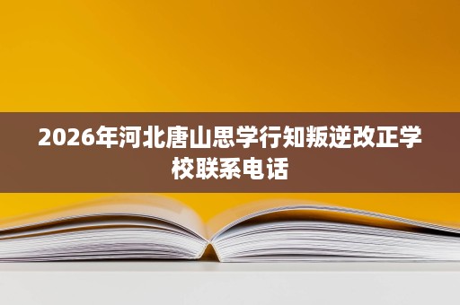 2026年河北唐山思学行知叛逆改正学校联系电话 2026年河北唐山思学行知叛逆改正学校联系电话