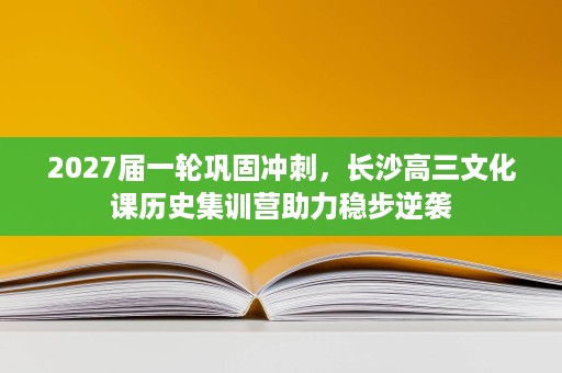 2027届一轮巩固冲刺，长沙高三文化课历史集训营助力稳步逆袭