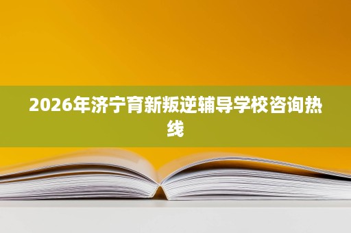 2026年济宁育新叛逆辅导学校咨询热线 2026年济宁育新叛逆辅导学校咨询热线