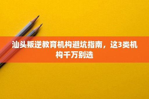 汕头叛逆教育机构避坑指南,这3类机构千万别选 汕头叛逆教育机构避坑指南,这3类机构千万别选