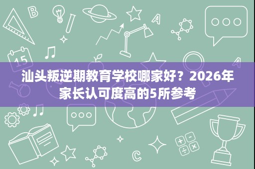 汕头叛逆期教育学校哪家好?2026年家长认可度高的5所参考 汕头叛逆期教育学校哪家好?2026年家长认可度高的5所参考