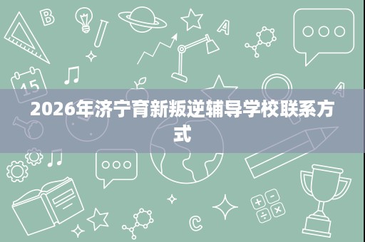 2026年济宁育新叛逆辅导学校联系方式 2026年济宁育新叛逆辅导学校联系方式