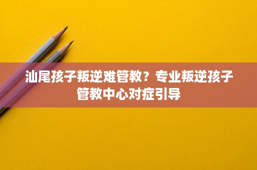 汕尾孩子叛逆难管教？专业叛逆孩子管教中心对症引导