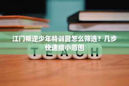 江门叛逆少年特训营怎么筛选？几步快速缩小范围