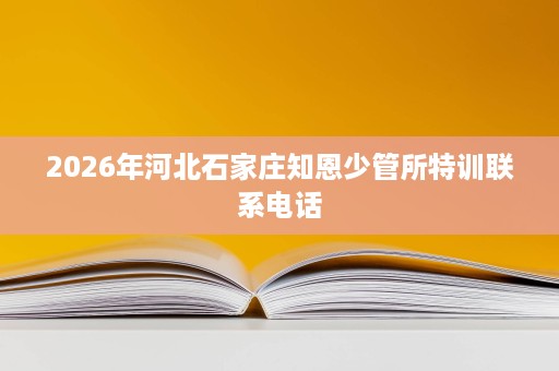 2026年河北石家庄知恩少管所特训联系电话 2026年河北石家庄知恩少管所特训联系电话