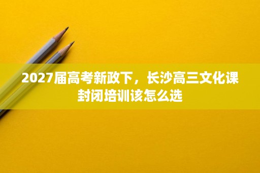2027届高考新政下,长沙高三文化课封闭培训该怎么选 2027届高考新政下,长沙高三文化课封闭培训该怎么选