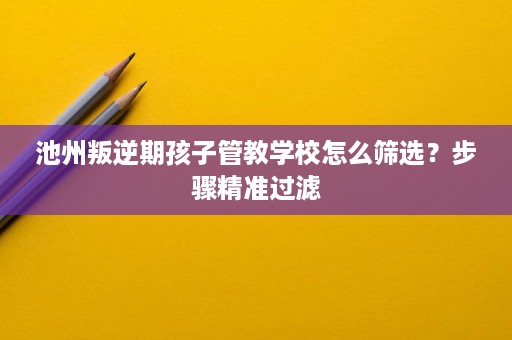 池州叛逆期孩子管教学校怎么筛选?步骤精准过滤 池州叛逆期孩子管教学校怎么筛选?步骤精准过滤